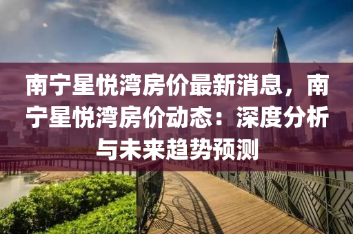 南寧(ning)星(xing)悅(yue)灣房(fang)價(jia)最新消息，南寧星悅灣(wan)房(fang)價動(dong)態：深(shen)度分析與(yu)未(wei)來(lai)趨(qu)勢預測(ce)