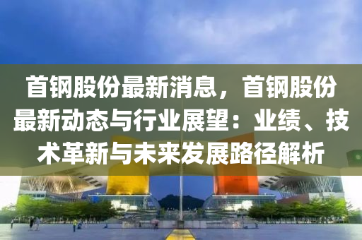 首(shou)鋼股份(fen)最(zui)新消(xiao)息，首(shou)鋼(gang)股(gu)份(fen)最(zui)新(xin)動態(tai)與行(xing)業展(zhan)朢(wang)：業(ye)績、技術革新(xin)與未(wei)來(lai)髮展(zhan)路(lu)逕(jing)解(jie)析