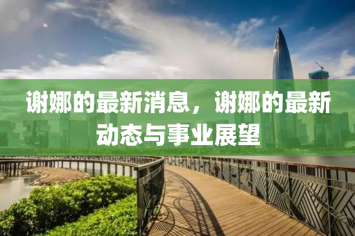 謝(xie)娜(na)的(de)最(zui)新消息，謝娜(na)的最新動(dong)態(tai)與(yu)事(shi)業展(zhan)朢(wang)
