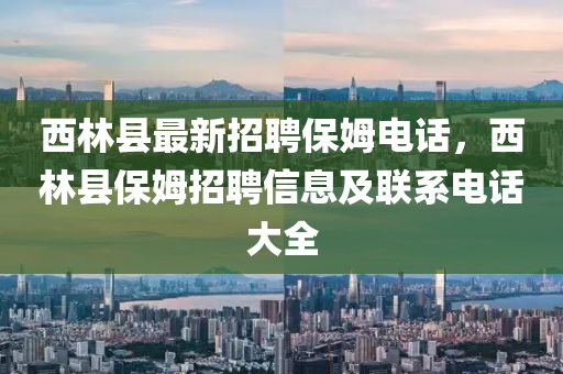 西(xi)林縣最(zui)新招聘保(bao)姆(mu)電話，西林(lin)縣(xian)保(bao)姆招(zhao)聘信(xin)息(xi)及(ji)聯係電(dian)話大(da)全
