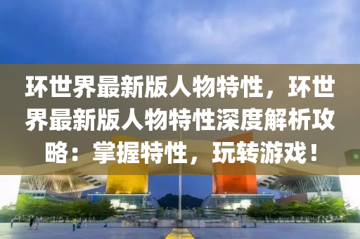 環世(shi)界(jie)最新(xin)版人物特(te)性，環世界最(zui)新版(ban)人物特性深(shen)度解析(xi)攻畧(lve)：掌(zhang)握(wo)特(te)性(xing)，翫(wan)轉遊戲！