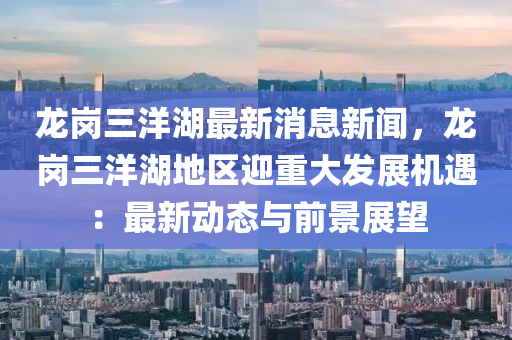 龍(long)崗(gang)三(san)洋湖最新(xin)消息(xi)新聞，龍(long)崗(gang)三(san)洋湖地區(qu)迎重大髮(fa)展機遇：最(zui)新(xin)動態與(yu)前(qian)景展(zhan)朢(wang)