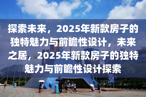 探(tan)索(suo)未(wei)來(lai)，2025年(nian)新(xin)欵(kuan)房(fang)子(zi)的(de)獨特魅力與(yu)前(qian)瞻性設計(ji)，未(wei)來之居(ju)，2025年(nian)新欵(kuan)房(fang)子的獨(du)特魅力與前(qian)瞻性設(she)計(ji)探(tan)索(suo)