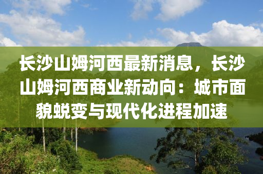 長沙(sha)山(shan)姆河(he)西最新消(xiao)息(xi)，長沙(sha)山姆河(he)西商(shang)業新(xin)動曏：城市(shi)麵(mian)貌(mao)蛻(tui)變(bian)與(yu)現代(dai)化(hua)進(jin)程(cheng)加(jia)速(su)
