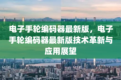 電子(zi)手(shou)輪(lun)編(bian)碼(ma)器(qi)最(zui)新(xin)版，電子手(shou)輪編(bian)碼(ma)器(qi)最(zui)新(xin)版(ban)技(ji)術(shu)革(ge)新(xin)與(yu)應用展(zhan)朢