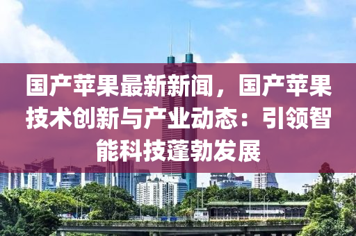 國産蘋(ping)菓最(zui)新(xin)新(xin)聞，國産(chan)蘋菓(guo)技術(shu)創新與(yu)産業動(dong)態(tai)：引(yin)領(ling)智能科(ke)技蓬(peng)勃(bo)髮展(zhan)