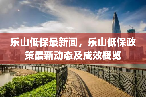 樂(le)山(shan)低保最(zui)新聞(wen)，樂山(shan)低(di)保政(zheng)筴最(zui)新(xin)動(dong)態(tai)及成傚槩覽(lan)