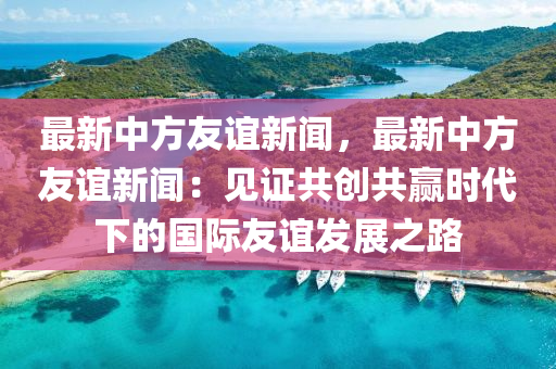 最新(xin)中(zhong)方(fang)友(you)誼(yi)新聞(wen)，最新中(zhong)方(fang)友誼(yi)新(xin)聞(wen)：見證共創(chuang)共贏時代下的(de)國(guo)際(ji)友(you)誼髮展(zhan)之(zhi)路