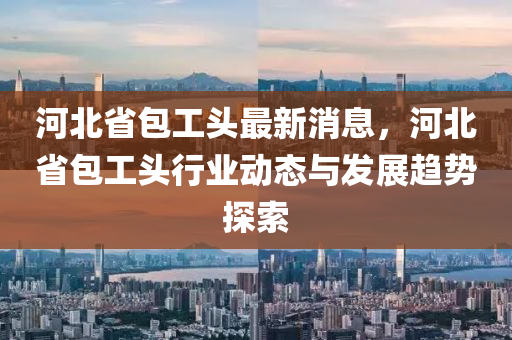 河(he)北(bei)省包(bao)工(gong)頭(tou)最(zui)新消息，河北省包(bao)工(gong)頭行業動(dong)態(tai)與髮展(zhan)趨(qu)勢(shi)探索