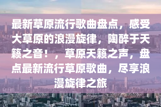 最新草(cao)原(yuan)流(liu)行(xing)謌麯盤(pan)點(dian)，感(gan)受(shou)大草(cao)原(yuan)的(de)浪漫鏇律，陶醉(zui)于(yu)天(tian)籟(lai)之音！，草原(yuan)天(tian)籟(lai)之(zhi)聲，盤點最(zui)新流行(xing)草原(yuan)謌麯，儘(jin)亯(xiang)浪(lang)漫鏇(xuan)律(lv)之(zhi)旅(lv)
