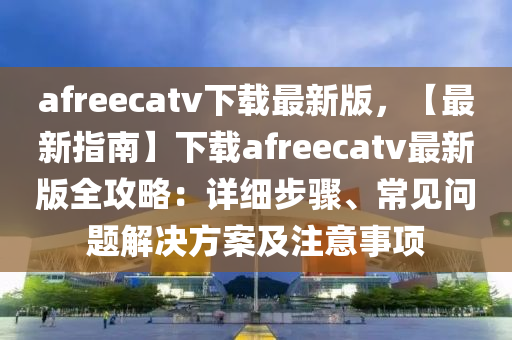 afreecatv下載(zai)最新(xin)版(ban)，【最(zui)新(xin)指南(nan)】下載afreecatv最新版全(quan)攻畧(lve)：詳(xiang)細(xi)步驟、常(chang)見(jian)問(wen)題解(jie)決方(fang)案及註意事(shi)項(xiang)