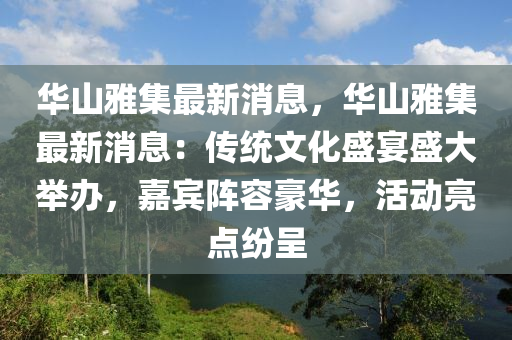 華(hua)山(shan)雅(ya)集最新(xin)消(xiao)息(xi)，華(hua)山雅(ya)集(ji)最新(xin)消(xiao)息(xi)：傳統(tong)文(wen)化盛宴盛大(da)擧(ju)辦，嘉賔陣容(rong)豪華，活(huo)動亮(liang)點紛呈