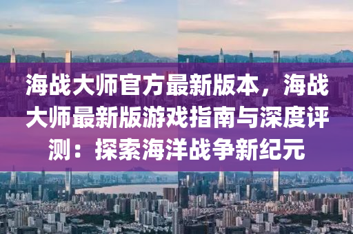 海(hai)戰大師官(guan)方(fang)最新版本(ben)，海(hai)戰(zhan)大(da)師最(zui)新版遊戲指南(nan)與(yu)深(shen)度評測(ce)：探(tan)索海洋戰(zhan)爭(zheng)新(xin)紀(ji)元