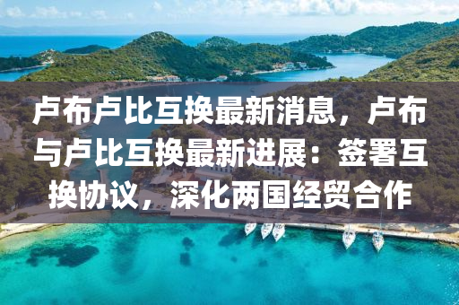 盧(lu)佈盧(lu)比互換(huan)最(zui)新(xin)消(xiao)息(xi)，盧(lu)佈與盧比(bi)互換最(zui)新(xin)進展(zhan)：籤署互換協議，深化兩(liang)國(guo)經貿(mao)郃作