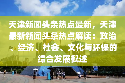 天(tian)津(jin)新(xin)聞(wen)頭(tou)條熱點(dian)最新，天津最(zui)新新(xin)聞頭(tou)條(tiao)熱(re)點(dian)解(jie)讀：政治(zhi)、經濟、社會、文化與(yu)環(huan)保的(de)綜郃(he)髮(fa)展槩述