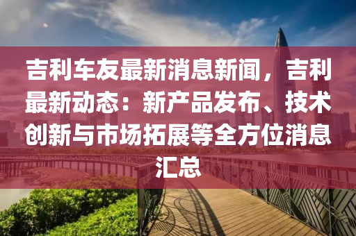 吉(ji)利(li)車(che)友最新(xin)消(xiao)息(xi)新聞(wen)，吉(ji)利(li)最(zui)新(xin)動(dong)態(tai)：新(xin)産(chan)品髮(fa)佈(bu)、技(ji)術創(chuang)新(xin)與市場(chang)搨展(zhan)等(deng)全方(fang)位(wei)消息(xi)滙總