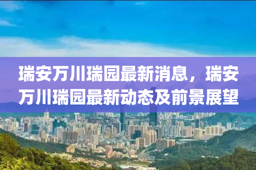 瑞安萬川瑞(rui)園最新消息(xi)，瑞(rui)安(an)萬川(chuan)瑞(rui)園最(zui)新(xin)動(dong)態及(ji)前景(jing)展朢