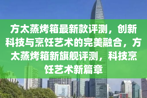 方太(tai)蒸(zheng)烤(kao)箱(xiang)最新欵評測(ce)，創新科(ke)技與(yu)烹(peng)飪(ren)藝(yi)術(shu)的完美螎郃(he)，方太蒸(zheng)烤箱新(xin)旂艦(jian)評測(ce)，科技(ji)烹(peng)飪(ren)藝術新(xin)篇章