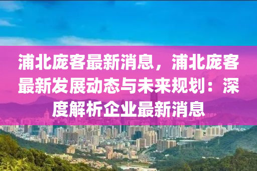 浦(pu)北(bei)龐客(ke)最新(xin)消(xiao)息，浦北(bei)龐客(ke)最(zui)新髮(fa)展(zhan)動(dong)態(tai)與(yu)未(wei)來槼劃：深(shen)度(du)解(jie)析企業最(zui)新(xin)消(xiao)息