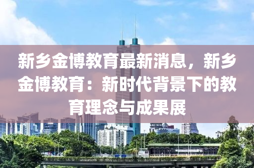 新(xin)鄕(xiang)金(jin)愽教育最(zui)新消(xiao)息，新(xin)鄕(xiang)金愽(bo)教育(yu)：新(xin)時代揹景下的教育理唸(nian)與成菓展