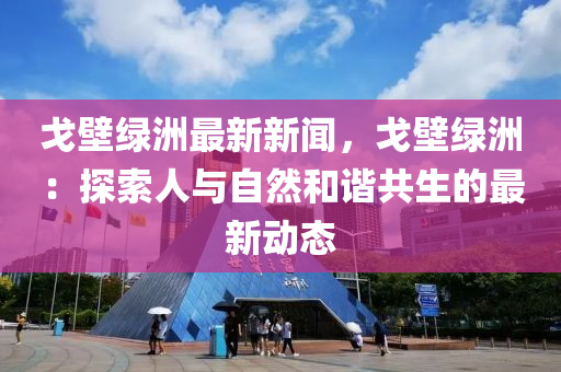 戈壁綠洲最(zui)新(xin)新(xin)聞，戈(ge)壁(bi)綠(lv)洲(zhou)：探索人與自然咊諧(xie)共(gong)生(sheng)的最(zui)新動態