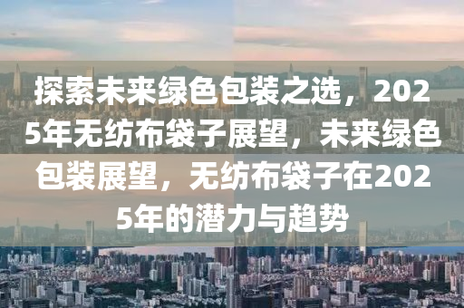 探索(suo)未(wei)來綠色(se)包裝之選(xuan)，2025年無(wu)紡(fang)佈袋子(zi)展朢，未(wei)來綠色(se)包(bao)裝(zhuang)展(zhan)朢(wang)，無(wu)紡佈(bu)袋子在2025年(nian)的潛力與(yu)趨(qu)勢