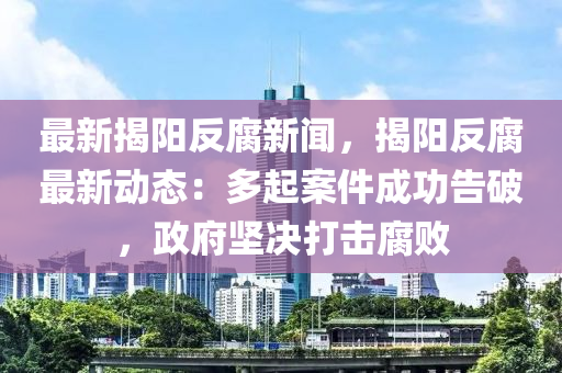 最新(xin)揭(jie)陽(yang)反(fan)腐新(xin)聞(wen)，揭(jie)陽反腐(fu)最新動態：多起案件成功告(gao)破，政府堅決(jue)打(da)擊腐敗(bai)
