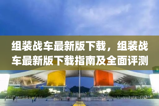 組(zu)裝戰(zhan)車最(zui)新版下(xia)載(zai)，組裝戰(zhan)車(che)最新(xin)版(ban)下(xia)載(zai)指(zhi)南(nan)及全(quan)麵評(ping)測(ce)