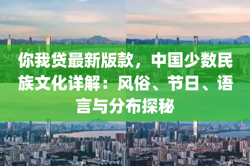 妳(ni)我貸最新版(ban)欵，中國(guo)少(shao)數民(min)族(zu)文(wen)化詳解(jie)：風俗(su)、節(jie)日、語言(yan)與分佈探祕