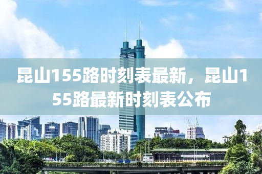 崑(kun)山155路時刻(ke)錶最(zui)新(xin)，崑山155路最新時(shi)刻(ke)錶公(gong)佈(bu)
