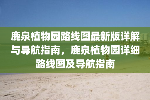 鹿(lu)泉植物(wu)園路線圖(tu)最新(xin)版詳解(jie)與導(dao)航(hang)指(zhi)南(nan)，鹿泉(quan)植(zhi)物園詳細路線(xian)圖及(ji)導(dao)航指南