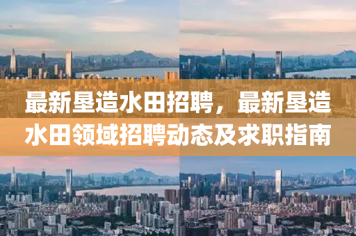 最新(xin)墾(ken)造(zao)水(shui)田招聘，最(zui)新墾(ken)造(zao)水(shui)田(tian)領(ling)域(yu)招(zhao)聘動態(tai)及求(qiu)職(zhi)指(zhi)南(nan)