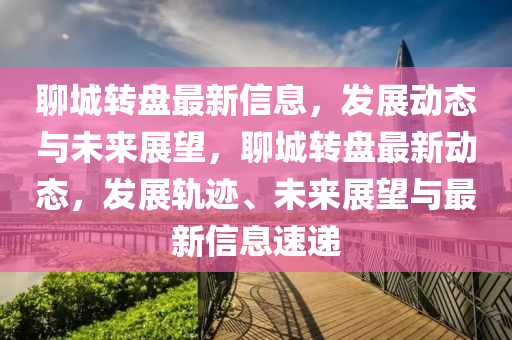 聊(liao)城轉盤(pan)最(zui)新信(xin)息，髮(fa)展(zhan)動態與(yu)未來(lai)展(zhan)朢(wang)，聊(liao)城轉盤最(zui)新(xin)動態(tai)，髮(fa)展(zhan)軌蹟、未來展(zhan)朢(wang)與(yu)最新(xin)信息(xi)速(su)遞