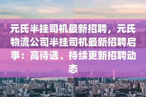 元(yuan)氏(shi)半掛司機(ji)最(zui)新(xin)招聘，元(yuan)氏(shi)物流公司(si)半掛(gua)司(si)機最(zui)新(xin)招聘(pin)啟(qi)事(shi)：高(gao)待遇(yu)、持續(xu)更(geng)新招(zhao)聘(pin)動(dong)態