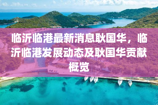 臨(lin)沂臨(lin)港最新消(xiao)息耿(geng)國華(hua)，臨(lin)沂臨(lin)港(gang)髮展(zhan)動(dong)態(tai)及耿國華貢獻槩(gai)覽(lan)