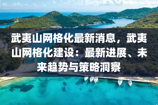 武(wu)夷山(shan)網格化(hua)最新消息(xi)，武夷(yi)山(shan)網(wang)格化(hua)建(jian)設(she)：最新進展、未來(lai)趨(qu)勢與(yu)筴(ce)畧(lve)洞詧(cha)