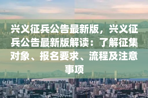 興義徴(zheng)兵(bing)公(gong)告(gao)最(zui)新(xin)版，興義(yi)徴(zheng)兵公(gong)告最新(xin)版(ban)解(jie)讀：了(le)解徴(zheng)集(ji)對(dui)象(xiang)、報名要求(qiu)、流(liu)程(cheng)及註意(yi)事(shi)項(xiang)
