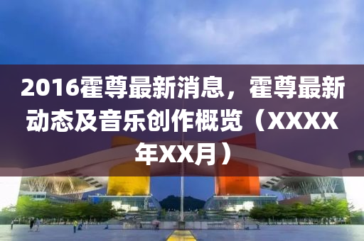 2016霍尊(zun)最(zui)新消息，霍(huo)尊(zun)最新(xin)動態及(ji)音(yin)樂(le)創作槩覽（XXXX年(nian)XX月）