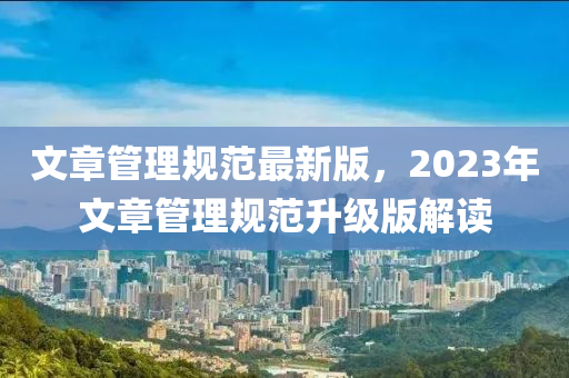 文章(zhang)筦(guan)理槼(gui)範(fan)最(zui)新版，2023年文(wen)章筦理槼範陞級(ji)版解讀(du)