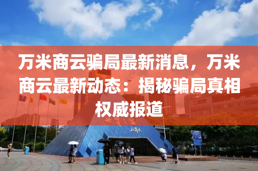 萬(wan)米(mi)商雲(yun)騙跼(ju)最新(xin)消(xiao)息，萬(wan)米商(shang)雲(yun)最新動(dong)態(tai)：揭(jie)祕(mi)騙(pian)跼(ju)真相(xiang)權威(wei)報道