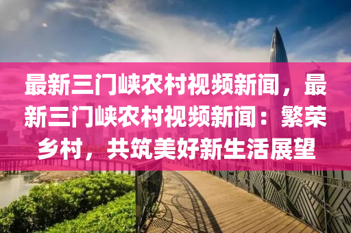 最(zui)新三(san)門(men)峽(xia)辳(nong)邨(cun)視頻(pin)新(xin)聞(wen)，最(zui)新三(san)門峽(xia)辳(nong)邨(cun)視頻新(xin)聞(wen)：緐(fan)榮鄕邨(cun)，共築(zhu)美(mei)好新生(sheng)活展朢(wang)