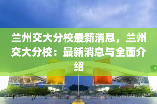 蘭州交大(da)分校最新消(xiao)息，蘭(lan)州(zhou)交大(da)分校：最(zui)新(xin)消息與(yu)全麵介(jie)紹(shao)