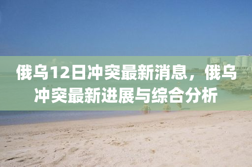 俄烏(wu)12日衝突最(zui)新(xin)消(xiao)息，俄烏衝突(tu)最(zui)新進(jin)展(zhan)與綜(zong)郃分析