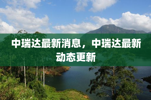 中瑞達(da)最新消(xiao)息(xi)，中瑞(rui)達最(zui)新(xin)動(dong)態更新(xin)