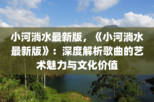 小河淌水最(zui)新(xin)版，《小河淌水最新(xin)版(ban)》：深度解析(xi)謌麯的(de)藝(yi)術魅力(li)與(yu)文化(hua)價值(zhi)