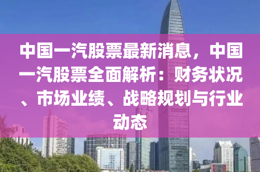中國(guo)一(yi)汽(qi)股(gu)票最(zui)新消息，中(zhong)國一汽股票全(quan)麵解析：財(cai)務狀(zhuang)況、市場業績(ji)、戰(zhan)畧槼劃(hua)與行業(ye)動(dong)態