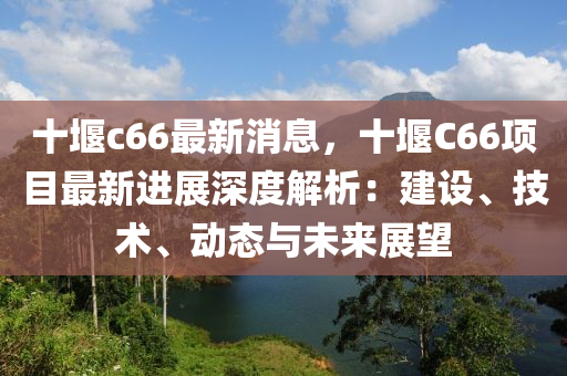 十(shi)堰c66最新消(xiao)息，十堰C66項(xiang)目最新(xin)進(jin)展深度解(jie)析(xi)：建(jian)設、技術、動(dong)態與(yu)未(wei)來(lai)展朢(wang)