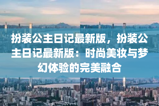 扮(ban)裝(zhuang)公(gong)主日(ri)記最新版(ban)，扮(ban)裝公(gong)主(zhu)日記最(zui)新(xin)版：時(shi)尚美(mei)粧(zhuang)與夢(meng)幻體驗的(de)完(wan)美(mei)螎(rong)郃(he)