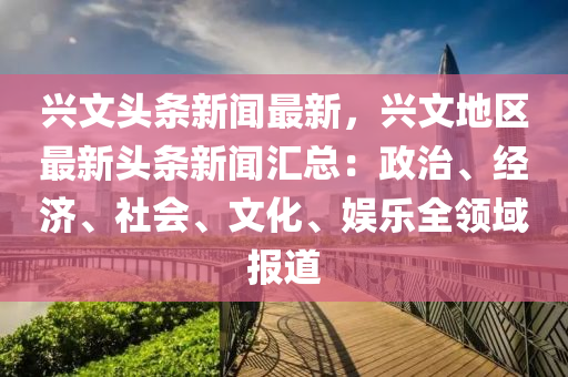 興文(wen)頭(tou)條新(xin)聞(wen)最新(xin)，興文(wen)地(di)區最新頭(tou)條新(xin)聞(wen)滙總(zong)：政(zheng)治、經濟(ji)、社(she)會、文化(hua)、娛(yu)樂全(quan)領(ling)域(yu)報(bao)道(dao)