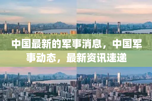 中國最新(xin)的(de)軍事消(xiao)息(xi)，中(zhong)國軍(jun)事動態，最新(xin)資訊速(su)遞